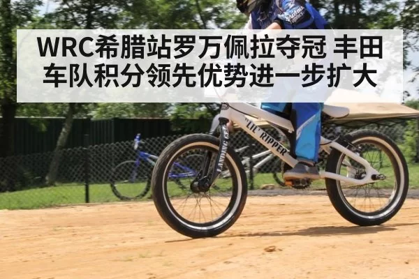 WRC希腊站罗万佩拉夺冠 丰田车队积分领先优势进一步扩大