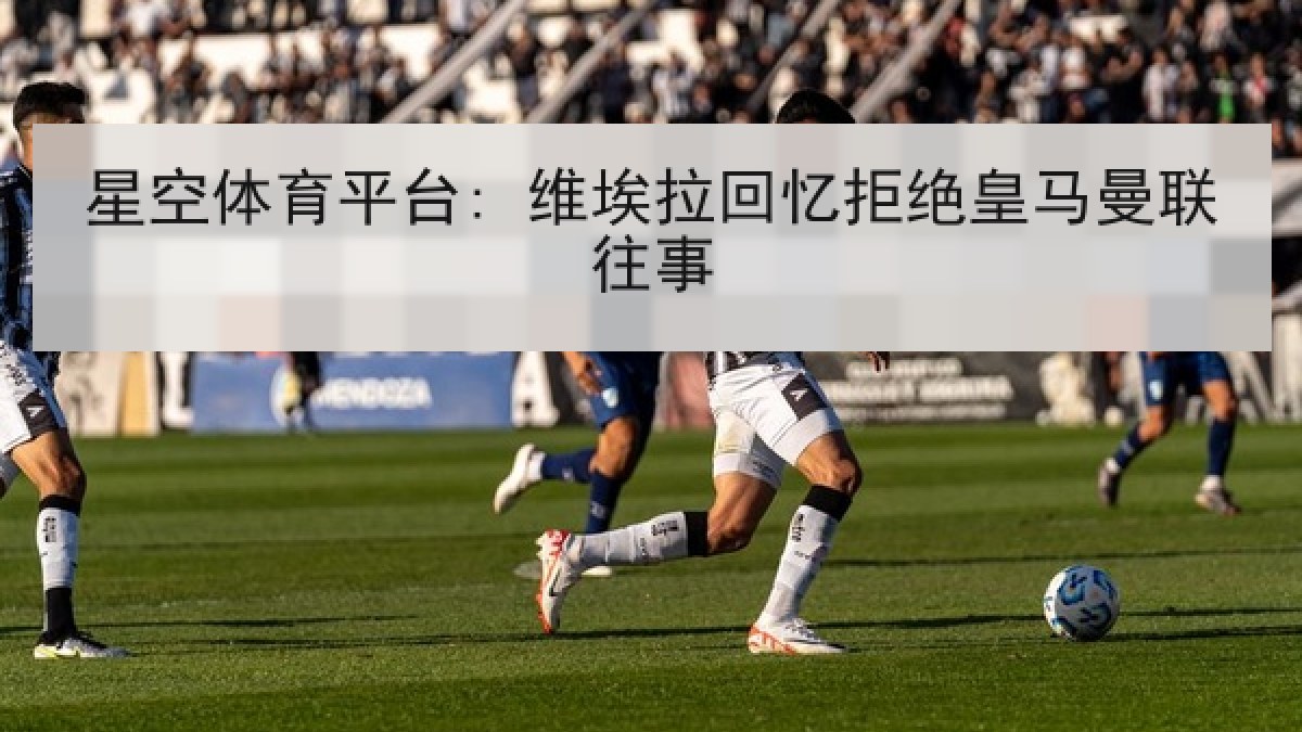 星空体育平台: 维埃拉回忆拒绝皇马曼联往事