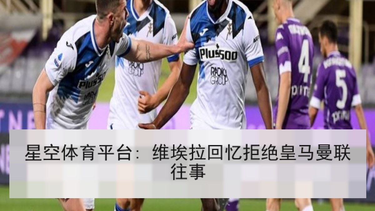 星空体育平台: 维埃拉回忆拒绝皇马曼联往事
